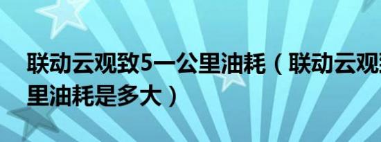 联动云观致5一公里油耗（联动云观致5百公里油耗是多大）