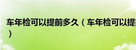 车年检可以提前多久（车年检可以提前多少天）