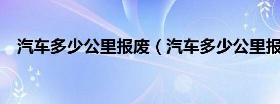 汽车多少公里报废（汽车多少公里报废?）