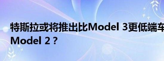 特斯拉或将推出比Model 3更低端车型 命名Model 2？