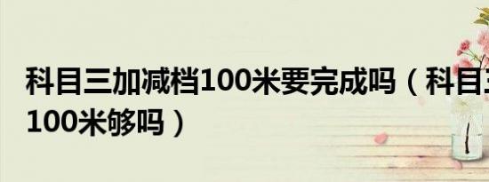 科目三加减档100米要完成吗（科目三加减档100米够吗）