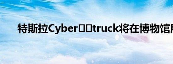 特斯拉Cyber​​truck将在博物馆展出