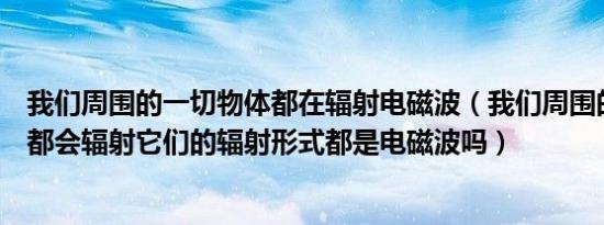 我们周围的一切物体都在辐射电磁波（我们周围的每个物体都会辐射它们的辐射形式都是电磁波吗）