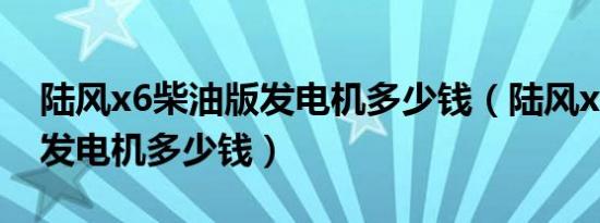 陆风x6柴油版发电机多少钱（陆风x6柴油版发电机多少钱）