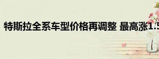 特斯拉全系车型价格再调整 最高涨1.58万元