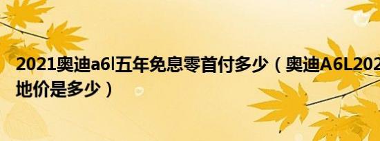 2021奥迪a6l五年免息零首付多少（奥迪A6L2021款三厢落地价是多少）