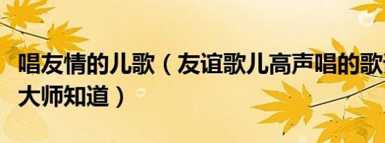 唱友情的儿歌（友谊歌儿高声唱的歌词、那个大师知道）