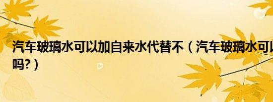 汽车玻璃水可以加自来水代替不（汽车玻璃水可以加自来水吗?）