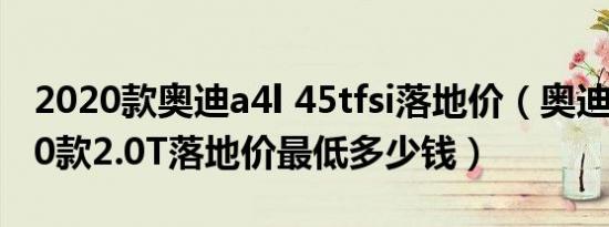 2020款奥迪a4l 45tfsi落地价（奥迪A4L2020款2.0T落地价最低多少钱）