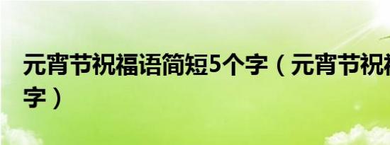 元宵节祝福语简短5个字（元宵节祝福语八个字）