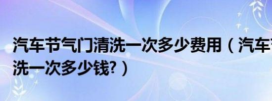 汽车节气门清洗一次多少费用（汽车节气门清洗一次多少钱?）