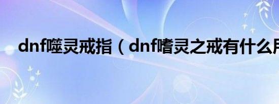 dnf噬灵戒指（dnf嗜灵之戒有什么用啊）