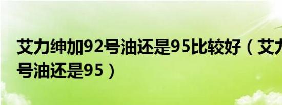 艾力绅加92号油还是95比较好（艾力绅加92号油还是95）