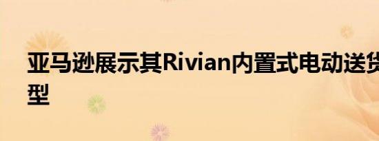 亚马逊展示其Rivian内置式电动送货车的原型