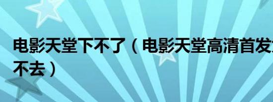 电影天堂下不了（电影天堂高清首发为什么上不去）