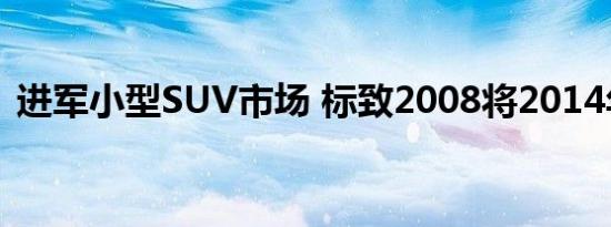 进军小型SUV市场 标致2008将2014年国产