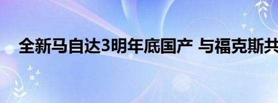 全新马自达3明年底国产 与福克斯共平台