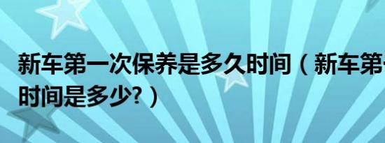 新车第一次保养是多久时间（新车第一次保养时间是多少?）