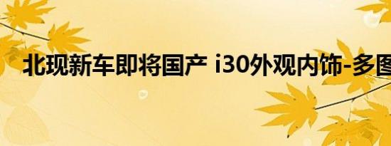 北现新车即将国产 i30外观内饰-多图详解