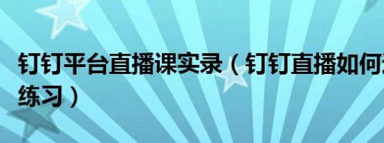 钉钉平台直播课实录（钉钉直播如何进行随堂练习）