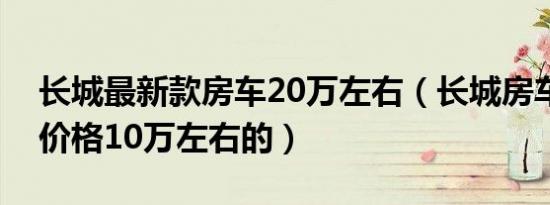 长城最新款房车20万左右（长城房车有没有价格10万左右的）