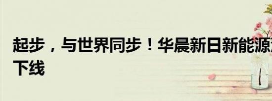 起步，与世界同步！华晨新日新能源汽车首车下线