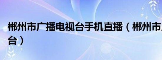 郴州市广播电视台手机直播（郴州市广播电视台）