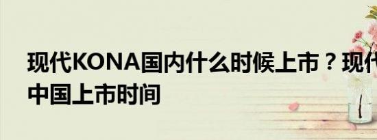 现代KONA国内什么时候上市？现代KONA中国上市时间