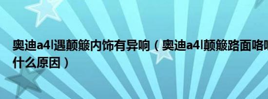 奥迪a4l遇颠簸内饰有异响（奥迪a4l颠簸路面咯吱咯吱响是什么原因）