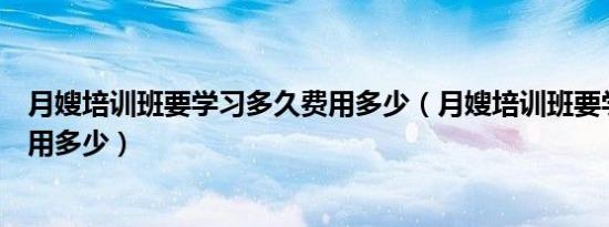 月嫂培训班要学习多久费用多少（月嫂培训班要学习多久费用多少）