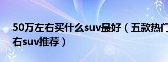 50万左右买什么suv最好（五款热门50万左右suv推荐）