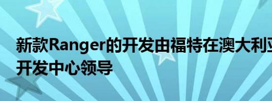 新款Ranger的开发由福特在澳大利亚的产品开发中心领导