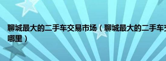 聊城最大的二手车交易市场（聊城最大的二手车交易市场在哪里）