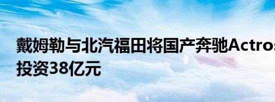 戴姆勒与北汽福田将国产奔驰Actros重卡 总投资38亿元