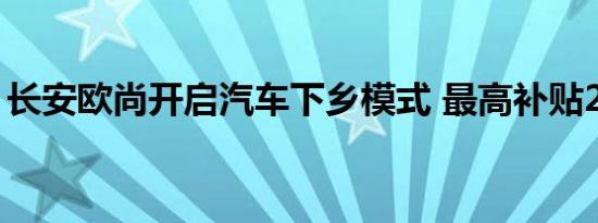 长安欧尚开启汽车下乡模式 最高补贴2.2万元