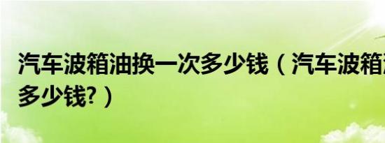 汽车波箱油换一次多少钱（汽车波箱油换一次多少钱?）