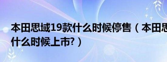 本田思域19款什么时候停售（本田思域19款什么时候上市?）