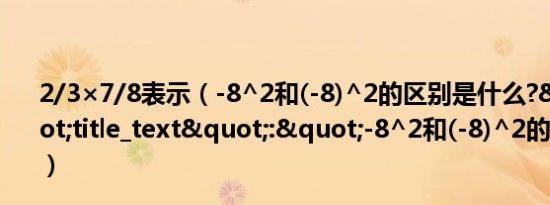 2/3×7/8表示（-8^2和(-8)^2的区别是什么?","title_text":"-8^2和(-8)^2的区别是什么?）