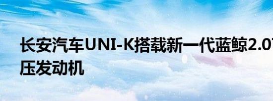 长安汽车UNI-K搭载新一代蓝鲸2.0T涡轮增压发动机