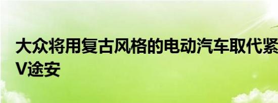 大众将用复古风格的电动汽车取代紧凑型MPV途安