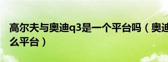 高尔夫与奥迪q3是一个平台吗（奥迪Q3是什么平台）