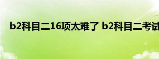 b2科目二16项太难了 b2科目二考试视频