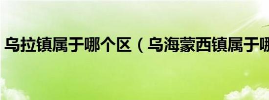 乌拉镇属于哪个区（乌海蒙西镇属于哪个区）