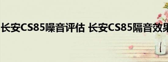 长安CS85噪音评估 长安CS85隔音效果好吗？