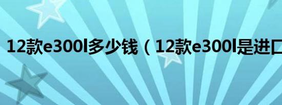 12款e300l多少钱（12款e300l是进口车吗）