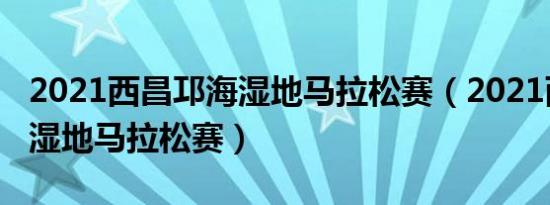 2021西昌邛海湿地马拉松赛（2021西昌邛海湿地马拉松赛）