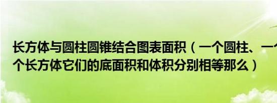 长方体与圆柱圆锥结合图表面积（一个圆柱、一个圆锥和一个长方体它们的底面积和体积分别相等那么）