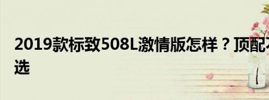 2019款标致508L激情版怎样？顶配不是最优选