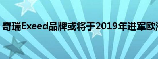 奇瑞Exeed品牌或将于2019年进军欧洲市场 