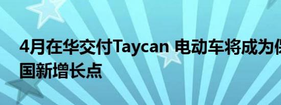 4月在华交付Taycan 电动车将成为保时捷中国新增长点